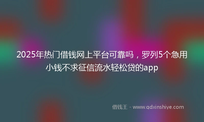 2025年热门借钱网上平台可靠吗，罗列5个急用小钱不求征信流水轻松贷的app