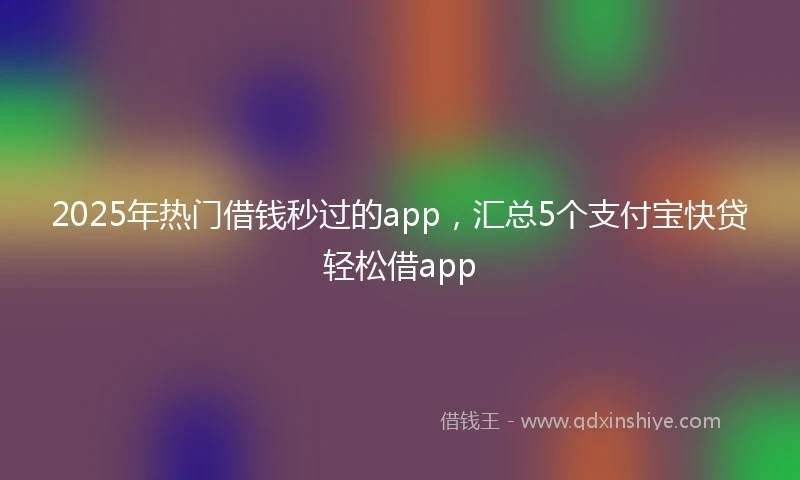 2025年热门借钱秒过的app，汇总5个支付宝快贷轻松借app