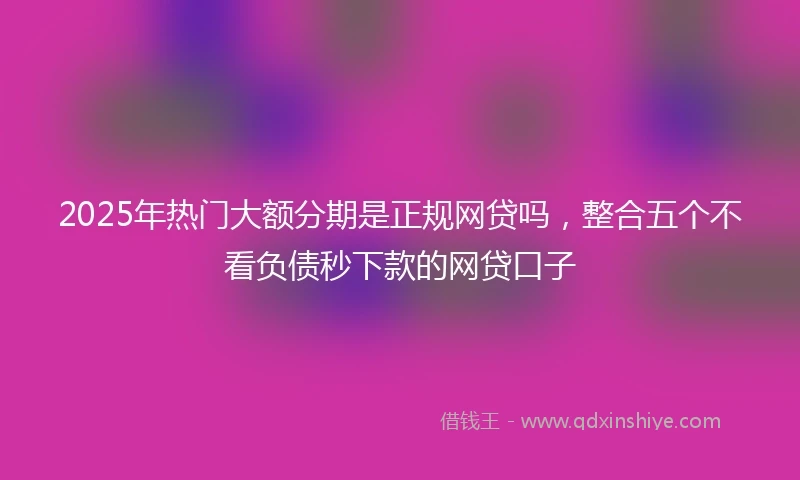 2025年热门大额分期是正规网贷吗，整合五个不看负债秒下款的网贷口子