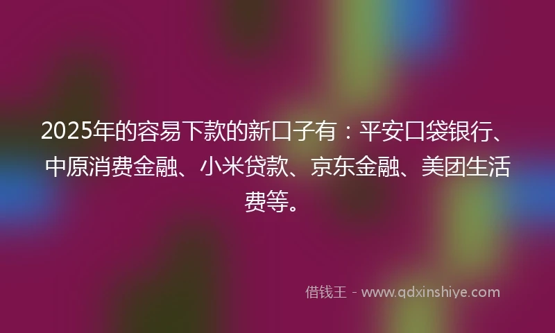 2025年的容易下款的新口子有：平安口袋银行、中原消费金融、小米贷款、京东金融、美团生活费等。