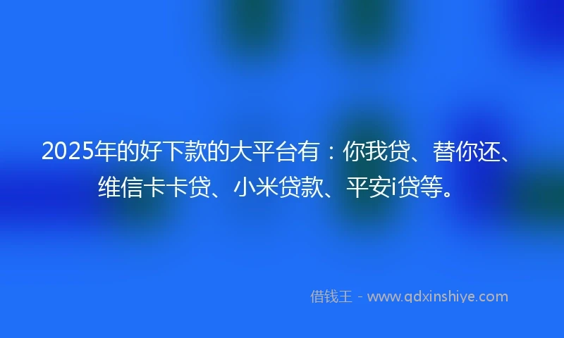 2025年的好下款的大平台有：你我贷、替你还、维信卡卡贷、小米贷款、平安i贷等。