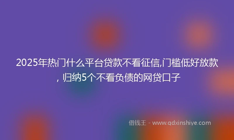 2025年热门什么平台贷款不看征信,门槛低好放款，归纳5个不看负债的网贷口子