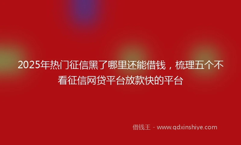 2025年热门征信黑了哪里还能借钱，梳理五个不看征信网贷平台放款快的平台