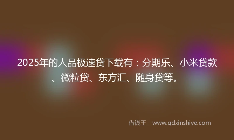 2025年的人品极速贷下载有：分期乐、小米贷款、微粒贷、东方汇、随身贷等。