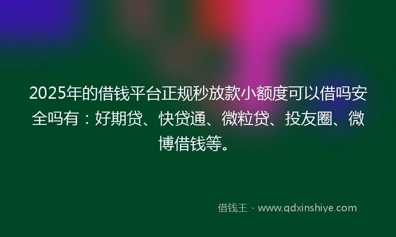 2025年的借钱平台正规秒放款小额度可以借吗安全吗有：好期贷、快贷通、微粒贷、投友圈、微博借钱等。