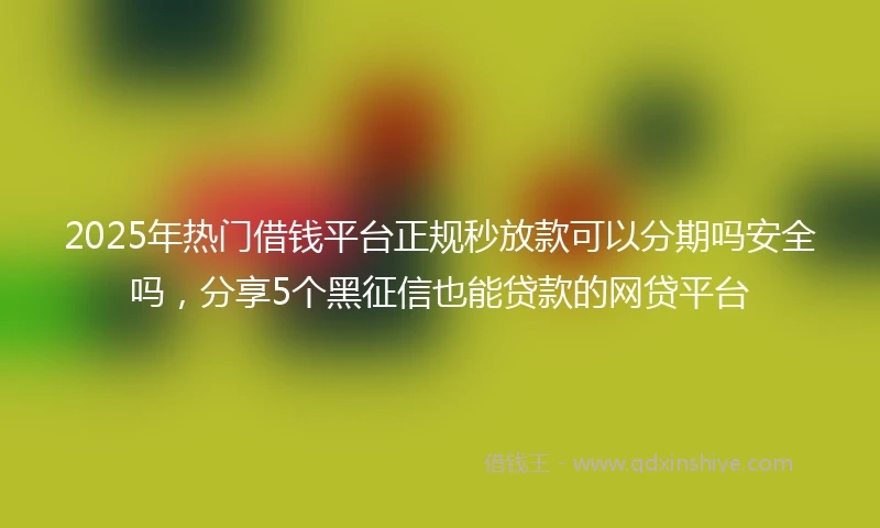 2025年热门借钱平台正规秒放款可以分期吗安全吗，分享5个黑征信也能贷款的网贷平台