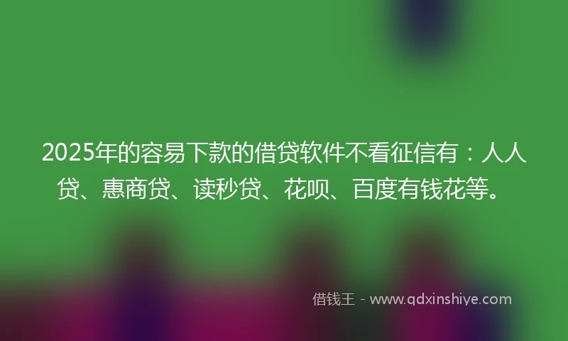 2025年的容易下款的借贷软件不看征信有：人人贷、惠商贷、读秒贷、花呗、百度有钱花等。