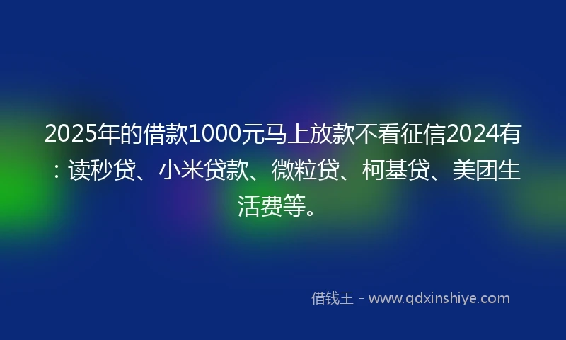 2025年的借款1000元马上放款不看征信2024有：读秒贷、小米贷款、微粒贷、柯基贷、美团生活费等。