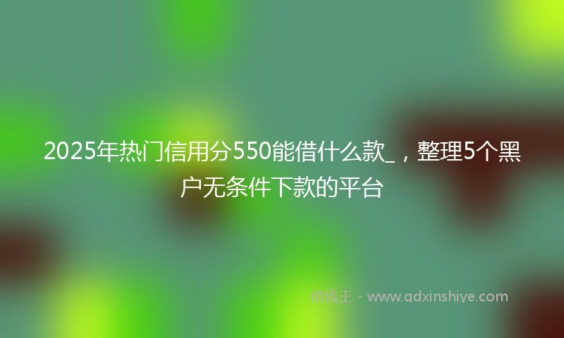 2025年热门信用分550能借什么款_，整理5个黑户无条件下款的平台