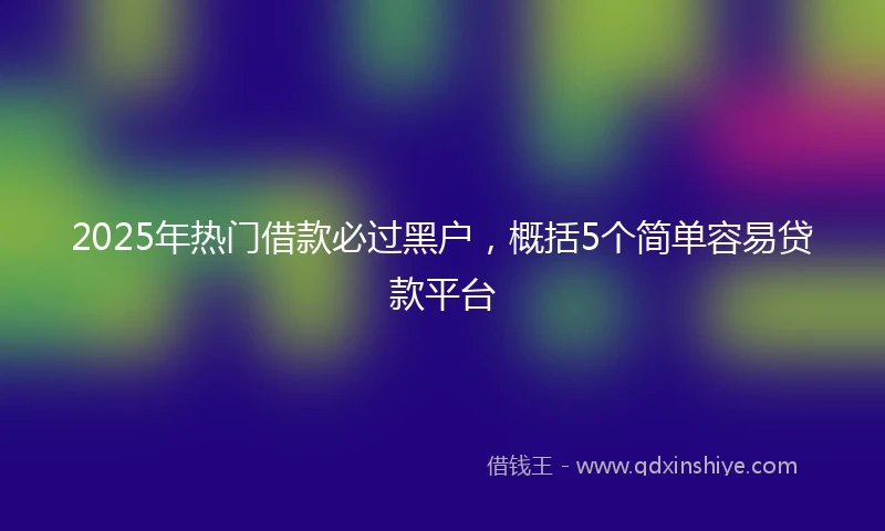 2025年热门借款必过黑户，概括5个简单容易贷款平台