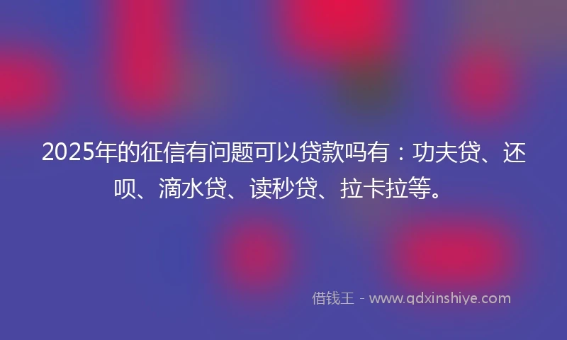 2025年的征信有问题可以贷款吗有：功夫贷、还呗、滴水贷、读秒贷、拉卡拉等。