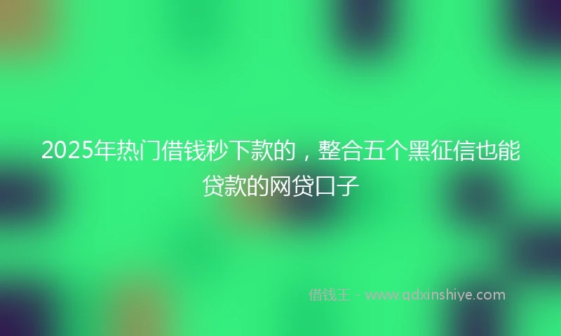 2025年热门借钱秒下款的，整合五个黑征信也能贷款的网贷口子