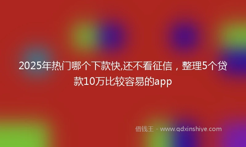 2025年热门哪个下款快,还不看征信，整理5个贷款10万比较容易的app