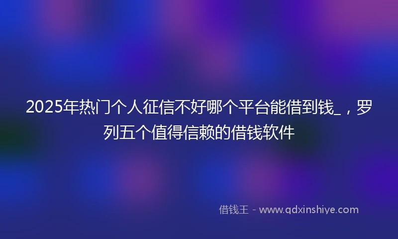2025年热门个人征信不好哪个平台能借到钱_，罗列五个值得信赖的借钱软件
