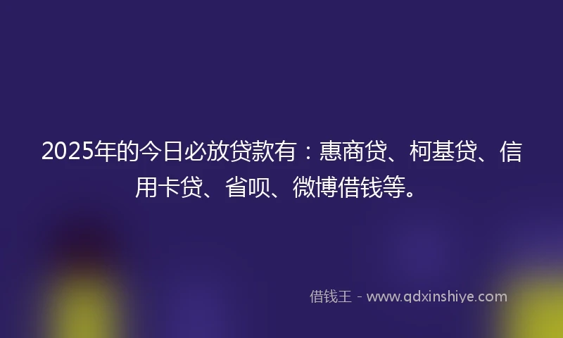 2025年的今日必放贷款有：惠商贷、柯基贷、信用卡贷、省呗、微博借钱等。