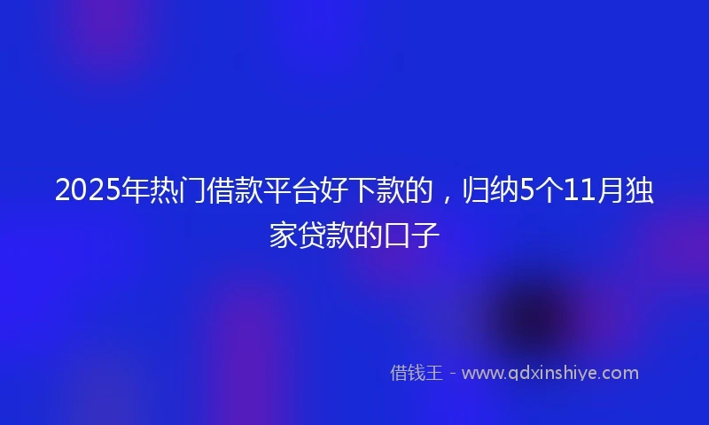 2025年热门借款平台好下款的，归纳5个11月独家贷款的口子