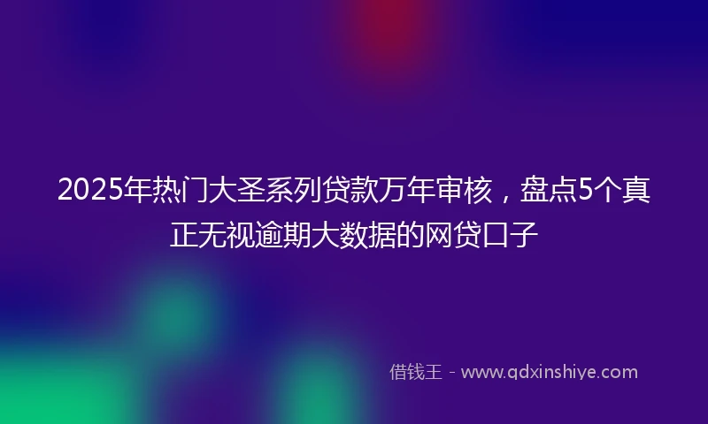 2025年热门大圣系列贷款万年审核，盘点5个真正无视逾期大数据的网贷口子
