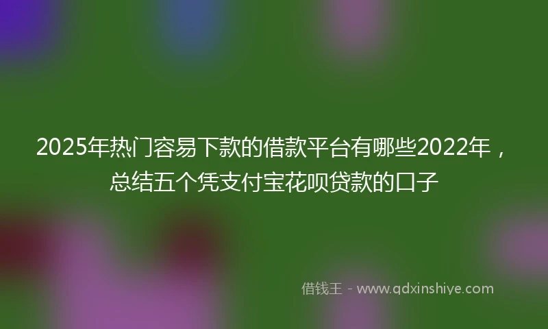 2025年热门容易下款的借款平台有哪些2022年，总结五个凭支付宝花呗贷款的口子