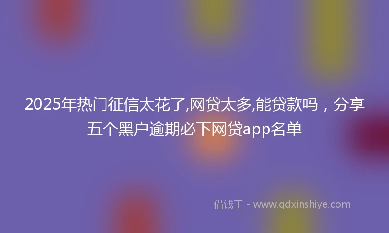 2025年热门征信太花了,网贷太多,能贷款吗，分享五个黑户逾期必下网贷app名单
