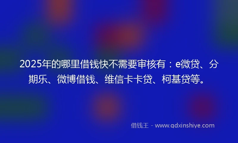 2025年的哪里借钱快不需要审核有：e微贷、分期乐、微博借钱、维信卡卡贷、柯基贷等。