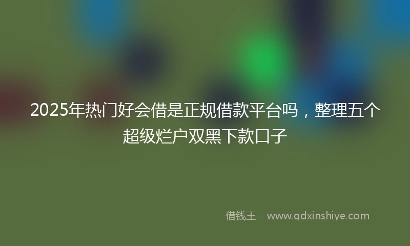 2025年热门好会借是正规借款平台吗，整理五个超级烂户双黑下款口子