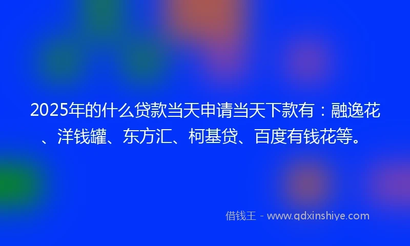 2025年的什么贷款当天申请当天下款有：融逸花、洋钱罐、东方汇、柯基贷、百度有钱花等。