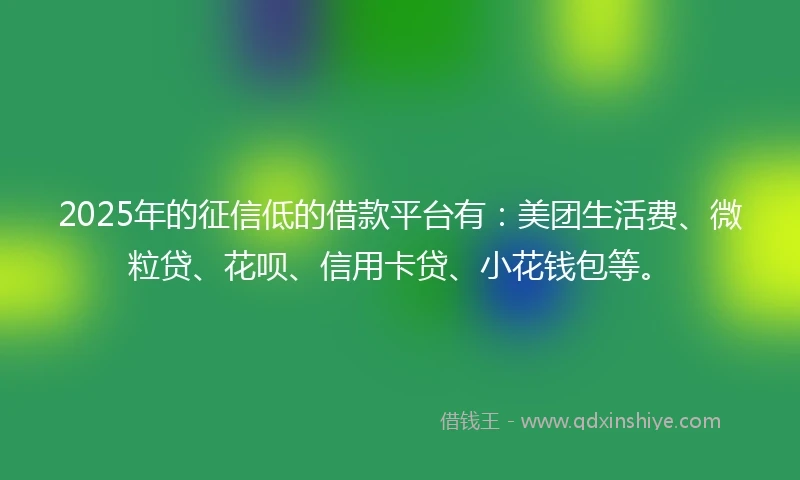 2025年的征信低的借款平台有：美团生活费、微粒贷、花呗、信用卡贷、小花钱包等。