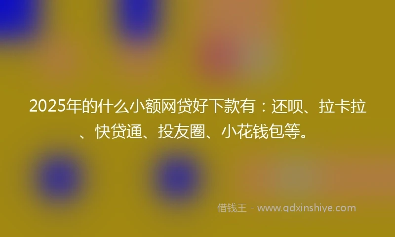 2025年的什么小额网贷好下款有：还呗、拉卡拉、快贷通、投友圈、小花钱包等。