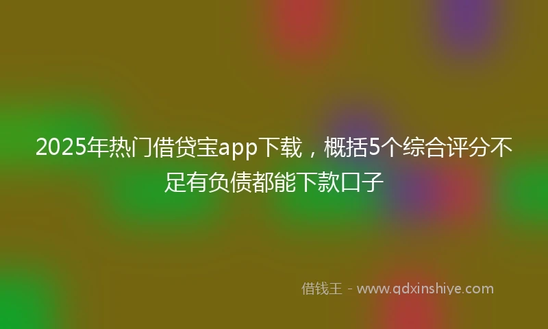 2025年热门借贷宝app下载，概括5个综合评分不足有负债都能下款口子