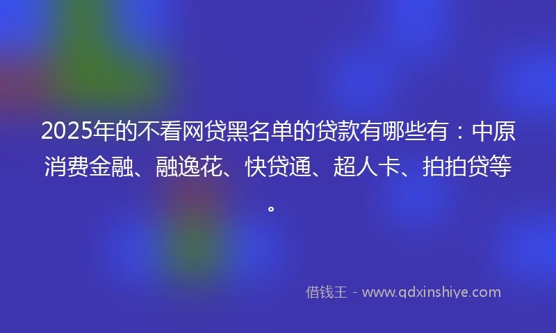 2025年的不看网贷黑名单的贷款有哪些有：中原消费金融、融逸花、快贷通、超人卡、拍拍贷等。