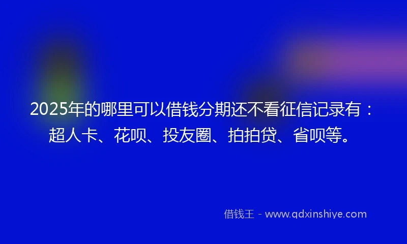 2025年的哪里可以借钱分期还不看征信记录有：超人卡、花呗、投友圈、拍拍贷、省呗等。