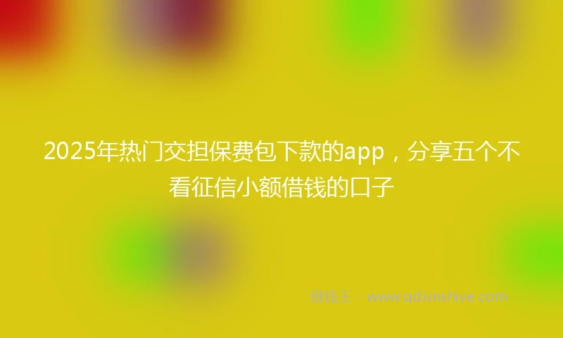 2025年热门交担保费包下款的app，分享五个不看征信小额借钱的口子