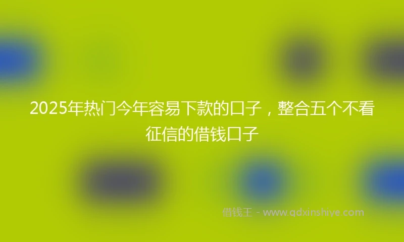 2025年热门今年容易下款的口子，整合五个不看征信的借钱口子