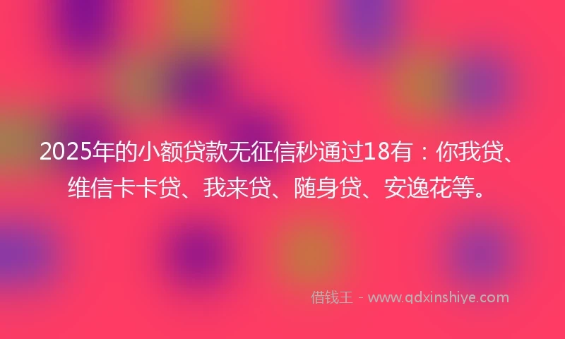 2025年的小额贷款无征信秒通过18有：你我贷、维信卡卡贷、我来贷、随身贷、安逸花等。