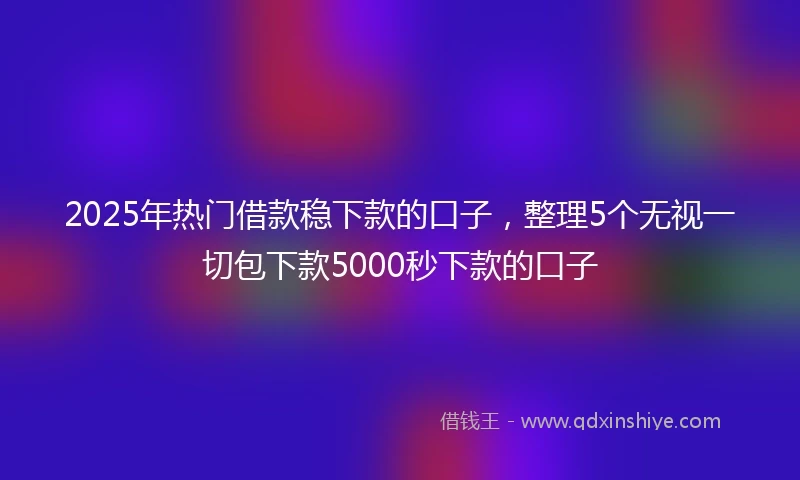 2025年热门借款稳下款的口子，整理5个无视一切包下款5000秒下款的口子