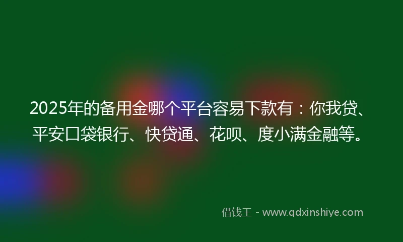 2025年的备用金哪个平台容易下款有：你我贷、平安口袋银行、快贷通、花呗、度小满金融等。