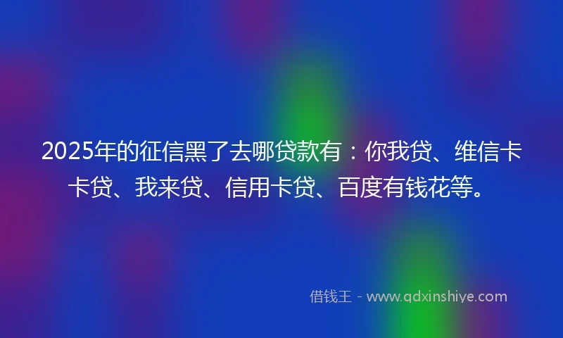 2025年的征信黑了去哪贷款有：你我贷、维信卡卡贷、我来贷、信用卡贷、百度有钱花等。