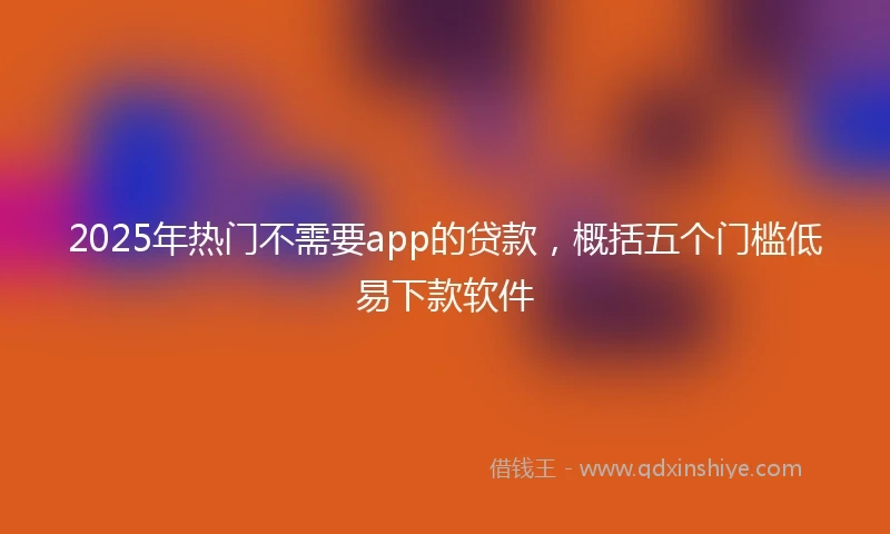 2025年热门不需要app的贷款，概括五个门槛低易下款软件