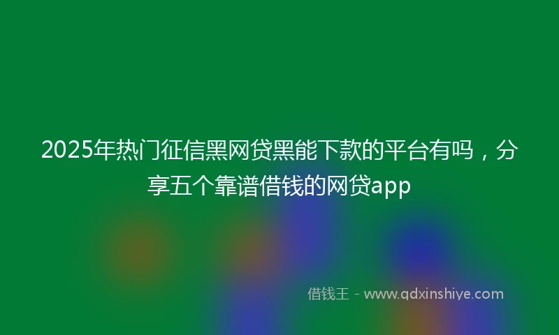 2025年热门征信黑网贷黑能下款的平台有吗，分享五个靠谱借钱的网贷app