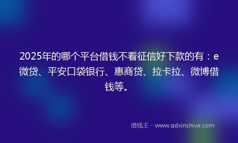2025年的哪个平台借钱不看征信好下款的有：e微贷、平安口袋银行、惠商贷、拉卡拉、微博借钱等。