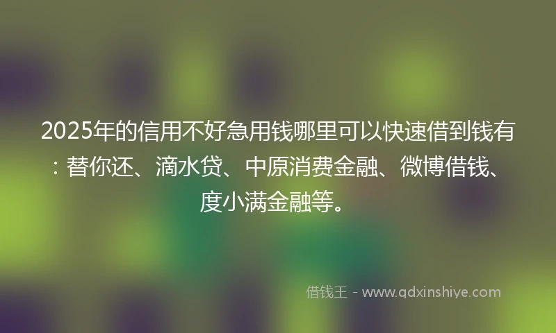 2025年的信用不好急用钱哪里可以快速借到钱有：替你还、滴水贷、中原消费金融、微博借钱、度小满金融等。