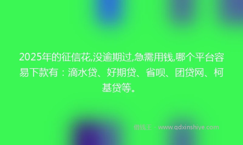 2025年的征信花,没逾期过,急需用钱,哪个平台容易下款有：滴水贷、好期贷、省呗、团贷网、柯基贷等。