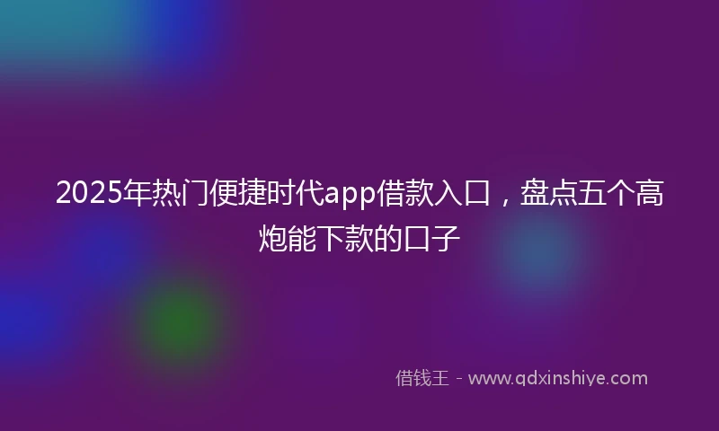 2025年热门便捷时代app借款入口，盘点五个高炮能下款的口子