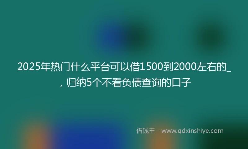 2025年热门什么平台可以借1500到2000左右的_，归纳5个不看负债查询的口子