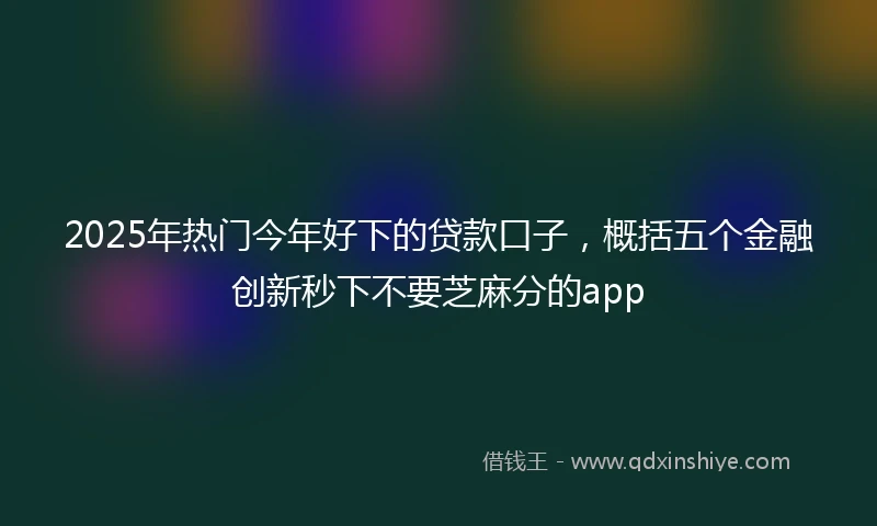 2025年热门今年好下的贷款口子，概括五个金融创新秒下不要芝麻分的app