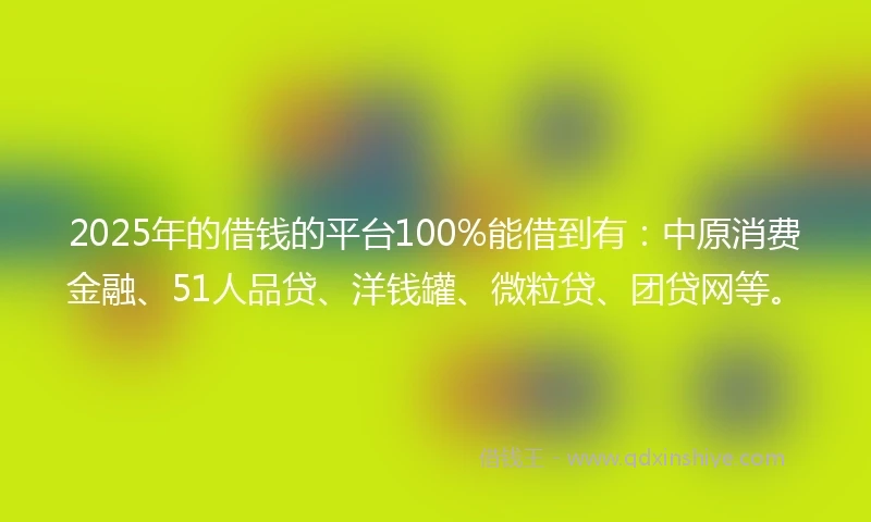 2025年的借钱的平台100%能借到有：中原消费金融、51人品贷、洋钱罐、微粒贷、团贷网等。