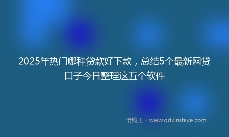 2025年热门哪种贷款好下款，总结5个最新网贷口子今日整理这五个软件