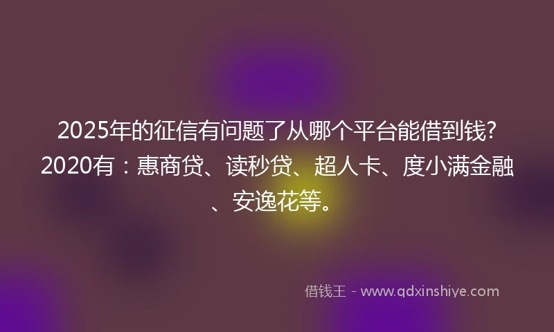2025年的征信有问题了从哪个平台能借到钱?2020有：惠商贷、读秒贷、超人卡、度小满金融、安逸花等。