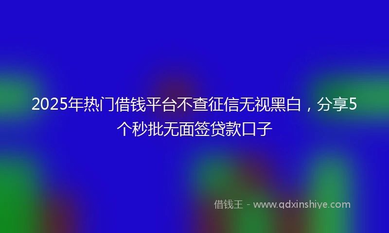 2025年热门借钱平台不查征信无视黑白，分享5个秒批无面签贷款口子