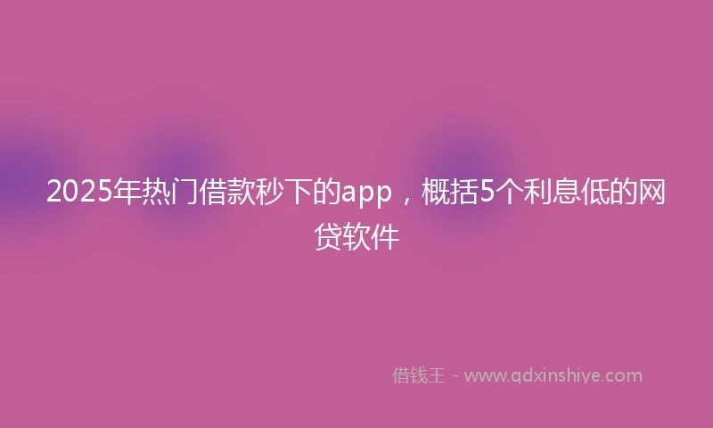 2025年热门借款秒下的app，概括5个利息低的网贷软件
